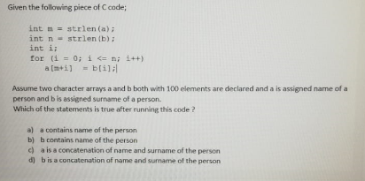 Given the following piece of C code;
int m = strlen (a);
int n- strlen (b) ;
int i;
for (i = 0; i <= n; i++)
a (m+i] = bli]:
%3D
Assume two character arrays a and b both with 100 elements are declared and a is assigned name of a
person and b is assigned surname of a person.
Which of the statements is true after running this code ?
a) a contains name of the person
b) b contains name of the person
c) a is a concatenation of name and surname of the person
d) bis a concatenation of name and surname of the person
