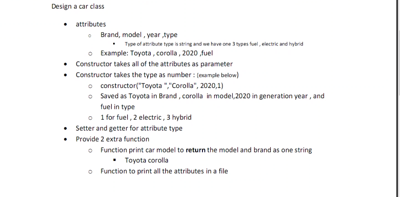 Design a car class
• attributes
• Brand, model , year ,type
Type of attribute type is string and we have one 3 types fuel , electric and hybrid
O Example: Toyota , corolla , 2020 ,fuel
Constructor takes all of the attributes as parameter
Constructor takes the type as number : (example below)
o constructor("Toyota ","Corolla", 2020,1)
o Saved as Toyota in Brand , corolla in model,2020 in generation year , and
fuel in type
o 1 for fuel , 2 electric, 3 hybrid
Setter and getter for attribute type
• Provide 2 extra function
O Function print car model to return the model and brand as one string
• Toyota corolla
o Function to print all the attributes in a file
