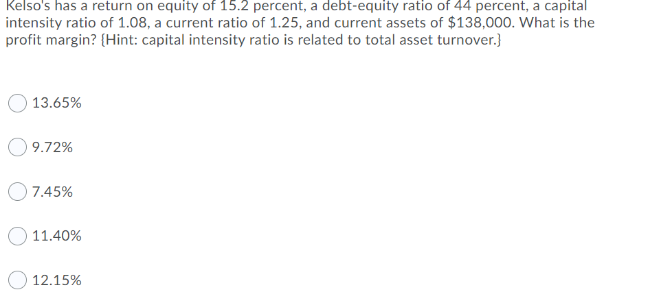Kelso's has a return on equity of 15.2 percent, a debt-equity ratio of 44 percent, a capital
intensity ratio of 1.08, a current ratio of 1.25, and current assets of $138,000. What is the
profit margin? {Hint: capital intensity ratio is related to total asset turnover.}
13.65%
9.72%
7.45%
11.40%
12.15%
