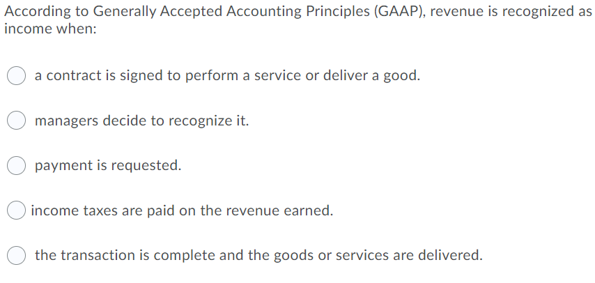 According to Generally Accepted Accounting Principles (GAAP), revenue is recognized as
income when:
a contract is signed to perform a service or deliver a good.
managers decide to recognize it.
payment is requested.
income taxes are paid on the revenue earned.
the transaction is complete and the goods or services are delivered.
