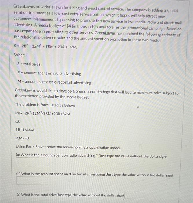 GreenLawns provides a lawn fertilizing and weed control service. The company is adding a special
aeration treatment as a low-cost extra service option, which it hopes will help attract new
customers. Management is planning to promote this new service in two media: radio and direct-mail
advertising. A media budget of $4 (in thousands)is available for this promotional campaign. Based on-
past experience in promoting its other services, GreenLawns has obtained the following estimate of
the relationship between sales and the amount spent on promotion in these two media:
S-2R2-12M2-9RM
+ 20R +37M,
Where
S = total sales
R = amount spent on radio advertising
M = amount spent on direct-mail advertising
GreenLawns would like to develop a promotional strategy that will lead to maximum sales subject to
the restriction provided by the media budget.
The problem is formulated as below:
Max
-2R2-12M²-9RM+20R+37M
s.t.
1R+1M<=4
R,M>=0
Using Excel Solver, solve the above nonlinear optimization model.
(a) What is the amount spent on radio advertising? (Just type the value without the dollar sign)
(b) What is the amount spent on direct-mail advertising?(Just type the value without the dollar sign)
(c) What is the total sales(Just type the value without the dollar sign)