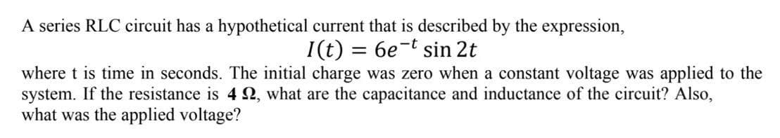 A series RLC circuit has a hypothetical current that is described by the expression,
= 6e-t sin 2t
I(t)
where t is time in seconds. The initial charge was zero when a constant voltage was applied to the
system. If the resistance is 422, what are the capacitance and inductance of the circuit? Also,
what was the applied voltage?