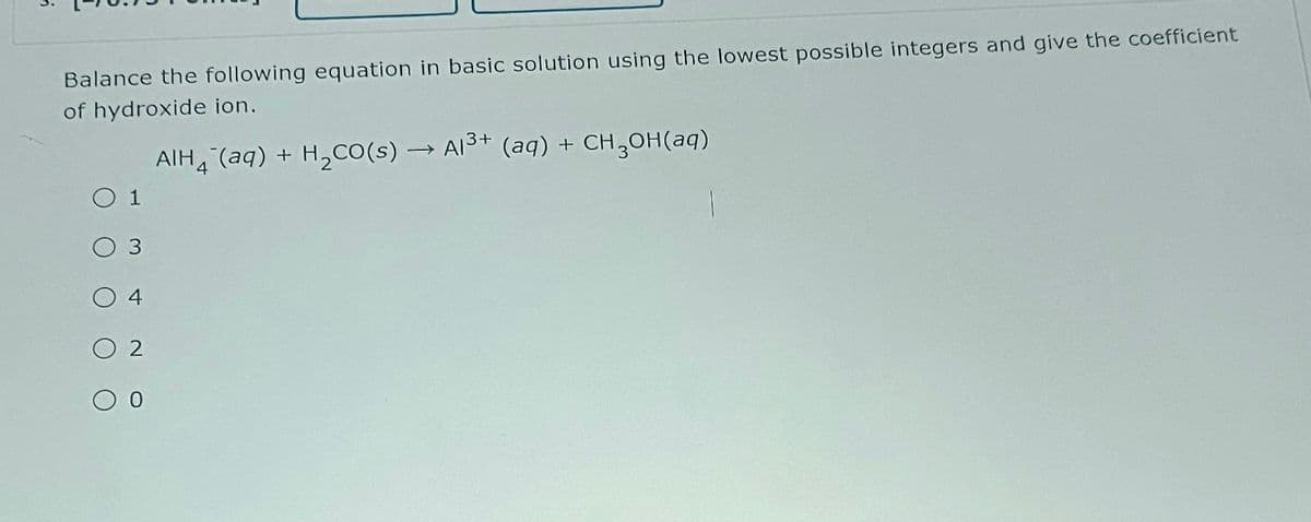 Balance the following equation in basic solution using the lowest possible integers and give the coefficient
of hydroxide ion.
○ 1
3
O 4
O2
00
АIH(aq) + H2O(s) → Al³+ (aq) + CH3OH(aq)
4