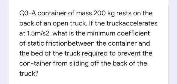 Q3-A container of mass 200 kg rests on the
back of an open truck. If the truckaccelerates
at 1.5m/s2, what is the minimum coefficient
of static frictionbetween the container and
the bed of the truck required to prevent the
con-tainer from sliding off the back of the
truck?
