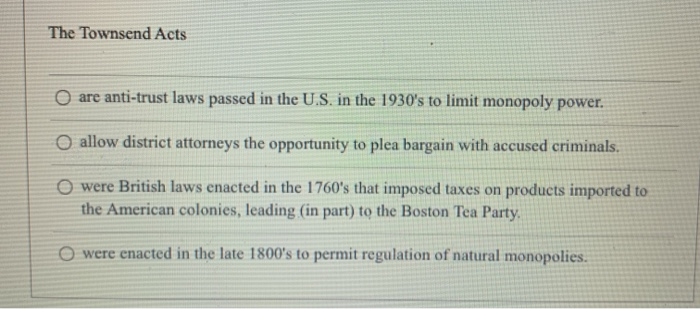 The Townsend Acts
O are anti-trust laws passed in the U.S. in the 1930's to limit monopoly power.
O allow district attorneys the opportunity to plea bargain with accused criminals.
O were British laws enacted in the 1760's that imposed taxes on products imported to
the American colonies, leading (in part) to the Boston Tea Party.
were enacted in the late 1800's to permit regulation of natural monopolies.