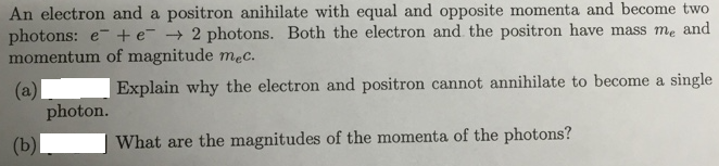 An electron and a positron anihilate with equal and opposite momenta and become two
photons: e- +e- → 2 photons. Both the electron and the positron have mass me and
momentum of magnitude mec.
Explain why the electron and positron cannot annihilate to become a single
(a)
photon.
(b)
What are the magnitudes of the momenta of the photons?
