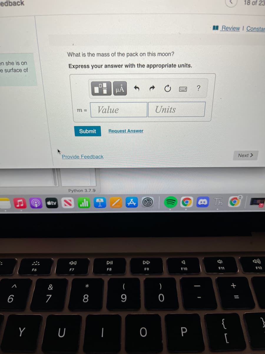 edback
18 of 23
Review I Constar
What is the mass of the pack on this moon?
en she is on
e surface of
Express your answer with the appropriate units.
HẢ
?
Value
Units
m =
Submit
Request Answer
Provide Feedback
Next >
Python 3.7.9
tv
Th
DII
DD
F8
F9
F10
F11
F12
F6
F7
&
(
)
+
6
9
%3D
{
Y
P
[
+ ||
O
