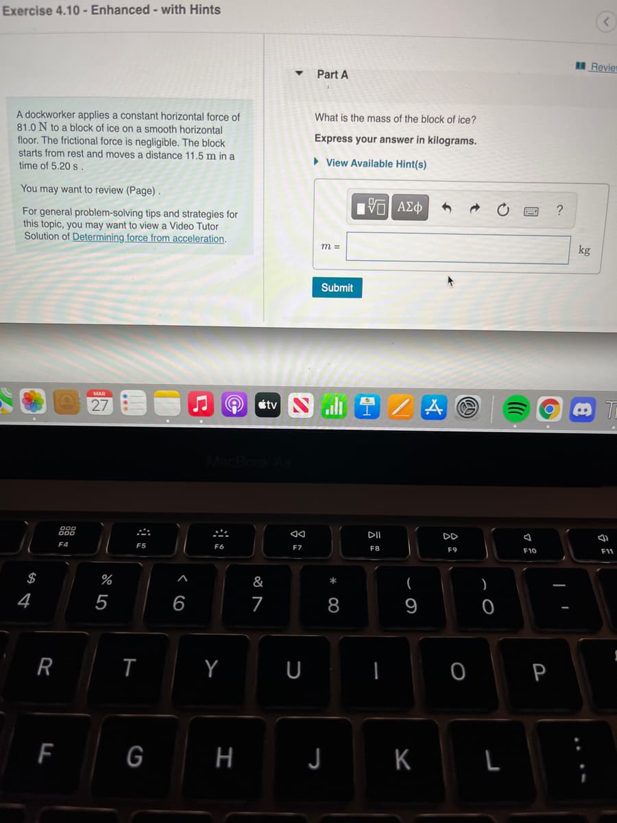 Exercise 4.10 - Enhanced - with Hints
N Revier
Part A
What is the mass of the block of ice?
A dockworker applies a constant horizontal force of
81.0 N to a block of ice on a smooth horizontal
floor. The frictional force is negligible. The block
starts from rest and moves a distance 11.5 m in a
time of 5.20 s.
Express your answer in kilograms.
• View Available Hint(s)
You may want to review (Page).
For general problem-solving tips and strategies for
this topic, you may want to view a Video Tutor
Solution of Determining force from acceleration.
m =
kg
Submit
MAR
27
étv S
I.
MacBool
DII
DD
F4
F5
F7
F8
F9
F10
F11
&
)
*
$
%
4
5
6
7
8
9
R
Y U
0 P
F
G
H J
K L
