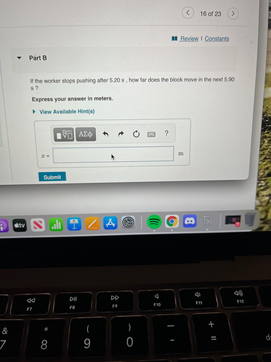 16 of 23
I Review I Constants
Part B
If the worker stops pushing after 5.20 s , how far does the block move in the next 5.90
s ?
Express your answer in meters.
• View Available Hint(s)
?
VO AEO
m
Submit
P étv Nli
1 Z A O
Th
DII
DD
F12
F11
F10
F9
F8
EZ
(
)
&
*
8
9
+ I|
