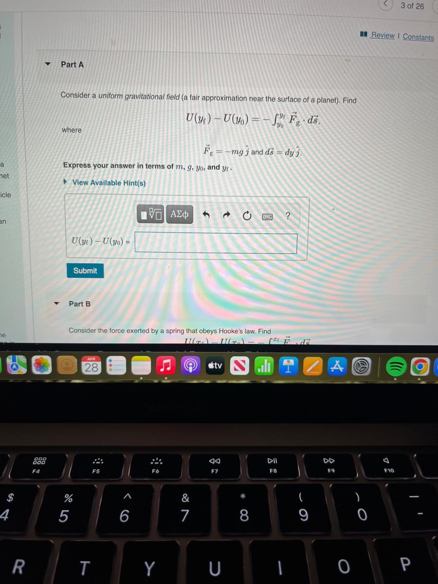 a
met
icle
an
he
$
4
R
▼
888
F4
Part A
Consider a uniform gravitational field (a fair approximation near the surface of a planet). Find
U(y)-U(yo)= Fg. ds.
where
F₁
= -mg j and ds = dy j.
Express your answer in terms of m, g, yo, and yf.
View Available Hint(s)
IVD ΑΣΦ
?
U(yf) - U (yo) =
Submit
Part B
Consider the force exerted by a spring that obeys Hooke's law. Find
II(₂)
II(-).
APR
tv
28
%
5
F5
T
6
F6
Y
&
7
F7
U
*
8
²² de
DII
F8
(
9
A
DD
F9
0
)
O
3 of 26
Review | Constants
F10
P
I