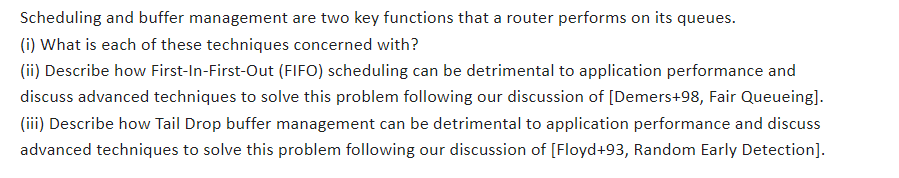 Scheduling and buffer management are two key functions that a router performs on its queues.
(i) What is each of these techniques concerned with?
(ii) Describe how First-In-First-Out (FIFO) scheduling can be detrimental to application performance and
discuss advanced techniques to solve this problem following our discussion of [Demers+98, Fair Queueing].
(iii) Describe how Tail Drop buffer management can be detrimental to application performance and discuss
advanced techniques to solve this problem following our discussion of [Floyd+93, Random Early Detection].