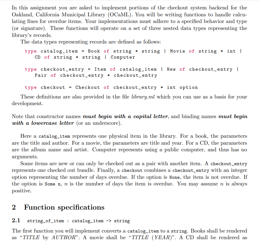 In this assignment you are asked to implement portions of the checkout system backend for the
Oakland, California Municipal Library (OCaML). You will be writing functions to handle calcu-
lating fines for overdue items. Your implementations must adhere to a specified behavior and type
(or signature). These functions will operate on a set of three nested data types representing the
library's records.
The data types representing records are defined as follows:
type catalog_item = Book of string * string | Movie of string * int |
CD of string * string | Computer
type checkout_entry = Item of catalog_item | New of checkout_entry |
Pair of checkout_entry * checkout_entry
type checkout Checkout of checkout_entry * int option
These definitions are also provided in the file library.ml which you can use as a basis for your
development.
Note that constructor names must begin with a capital letter, and binding names must begin
with a lowercase letter (or an underscore).
Here a catalog_item represents one physical item in the library. For a book, the parameters
are the title and author. For a movie, the parameters are title and year. For a CD, the parameters
are the album name and artist. Computer represents using a public computer, and thus has no
arguments.
Some items are new or can only be checked out as a pair with another item. A checkout_entry
represents one checked out bundle. Finally, a checkout combines a checkout_entry with an integer
option representing the number of days overdue. If the option is None, the item is not overdue. If
the option is Some n, n is the number of days the item is overdue. You may assume n is always
positive.
2 Function specifications
2.1 string_of_item : catalog_item -> string
The first function you will implement converts a catalog_item to a string. Books shall be rendered
as "TITLE by AUTHOR". A movie shall be "TITLE (YEAR)". A CD shall be rendered as