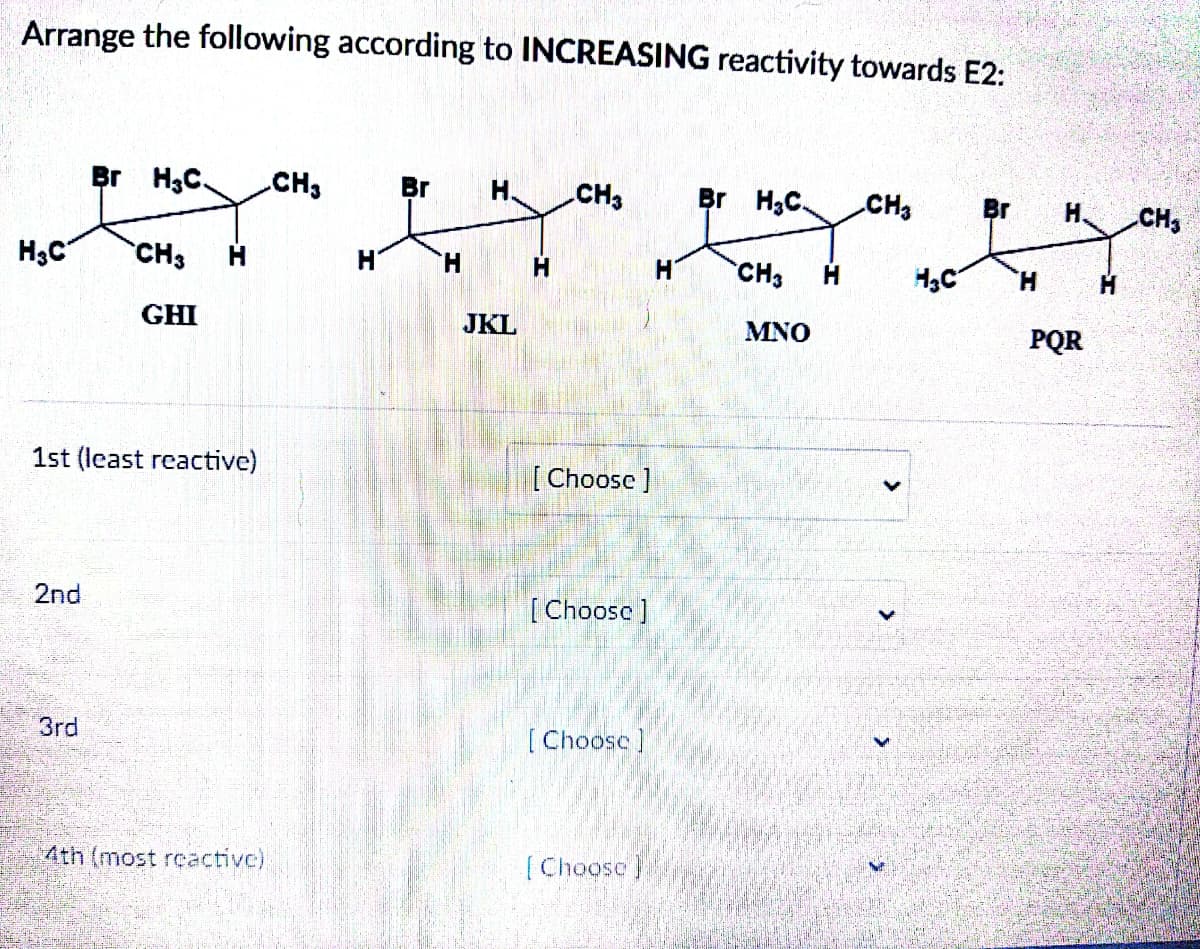 Arrange the following according to INCREASING reactivity towards E2:
H₂C
2nd
Br H₂C. CH3
3rd
CH3
1st (least reactive)
GHI
4th (most reactive)
H
Br H.
H
JKL
CH3
[Choose ]
[Choose]
[Choose]
[Choose]
H
Br H₂C. CH3
CH3 H
MNO
H₂C
PQR
CH₂