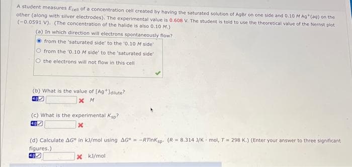 A student measures Ecell of a concentration cell created by having the saturated solution of AgBr on one side and 0.10 M Ag* (aq) on the
other (along with silver electrodes). The experimental value is 0.608 V. The student is told to use the theoretical value of the Nernst plot
(-0.0591 V). (The concentration of the halide is also 0.10 M.)
(a) In which direction will electrons spontaneously flow?
from the 'saturated side' to the '0.10 M side'
O from the '0.10 M side' to the 'saturated side'
O the electrons will not flow in this cell
(b) What is the value of [Ag*]dilute?
XM
(c) What is the experimental Ksp?
40
x
(d) Calculate AG in kJ/mol using AG = -RTInKsp (R= 8.314 J/K mol, T = 298 K.) (Enter your answer to three significant
figures.)
x kJ/mol