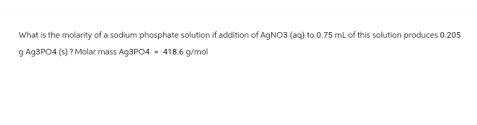 What is the molarity of a sodium phosphate solution if addition of AgNO3 (aq) to 0.75 mL of this solution produces 0.205
g Ag3PO4 (s)? Molar mass Ag3PO4 = 418.6 g/mol