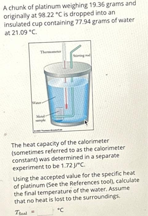 A chunk of platinum weighing 19.36 grams and
originally at 98.22 °C is dropped into an
insulated cup containing 77.94 grams of water
at 21.09 °C.
Thermometer
Water
Metal-
sample
Stirring rod
The heat capacity of the calorimeter
(sometimes referred to as the calorimeter
constant) was determined in a separate
experiment to be 1.72 J/°C.
Using the accepted value for the specific heat
of platinum (See the References tool), calculate
the final temperature of the water. Assume
that no heat is lost to the surroundings.
Tfinal =
°℃