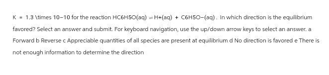K = 1.3 \times 10-10 for the reaction HC6H50(aq) = H+(aq) + C6H50-(aq). In which direction is the equilibrium
favored? Select an answer and submit. For keyboard navigation, use the up/down arrow keys to select an answer. a
Forward b Reverse c Appreciable quantities of all species are present at equilibrium d No direction is favored e There is
not enough information to determine the direction