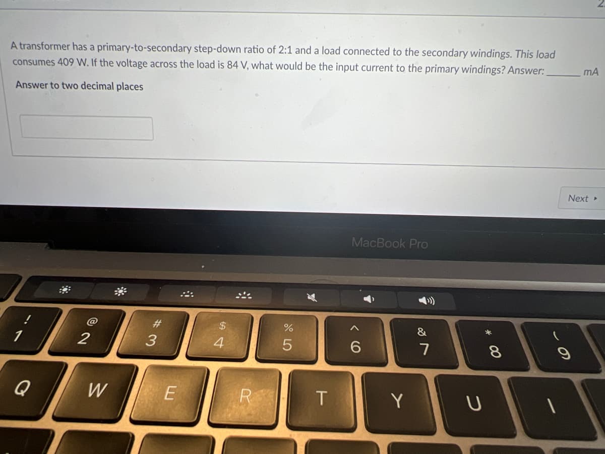 A transformer has a primary-to-secondary step-down ratio of 2:1 and a load connected to the secondary windings. This load
consumes 409 W. If the voltage across the load is 84 V, what would be the input current to the primary windings? Answer:
mA
Answer to two decimal places
Next
MacBook Pro
#3
$4
&
3
4.
7
8.
W
R
Y
つ
く O
