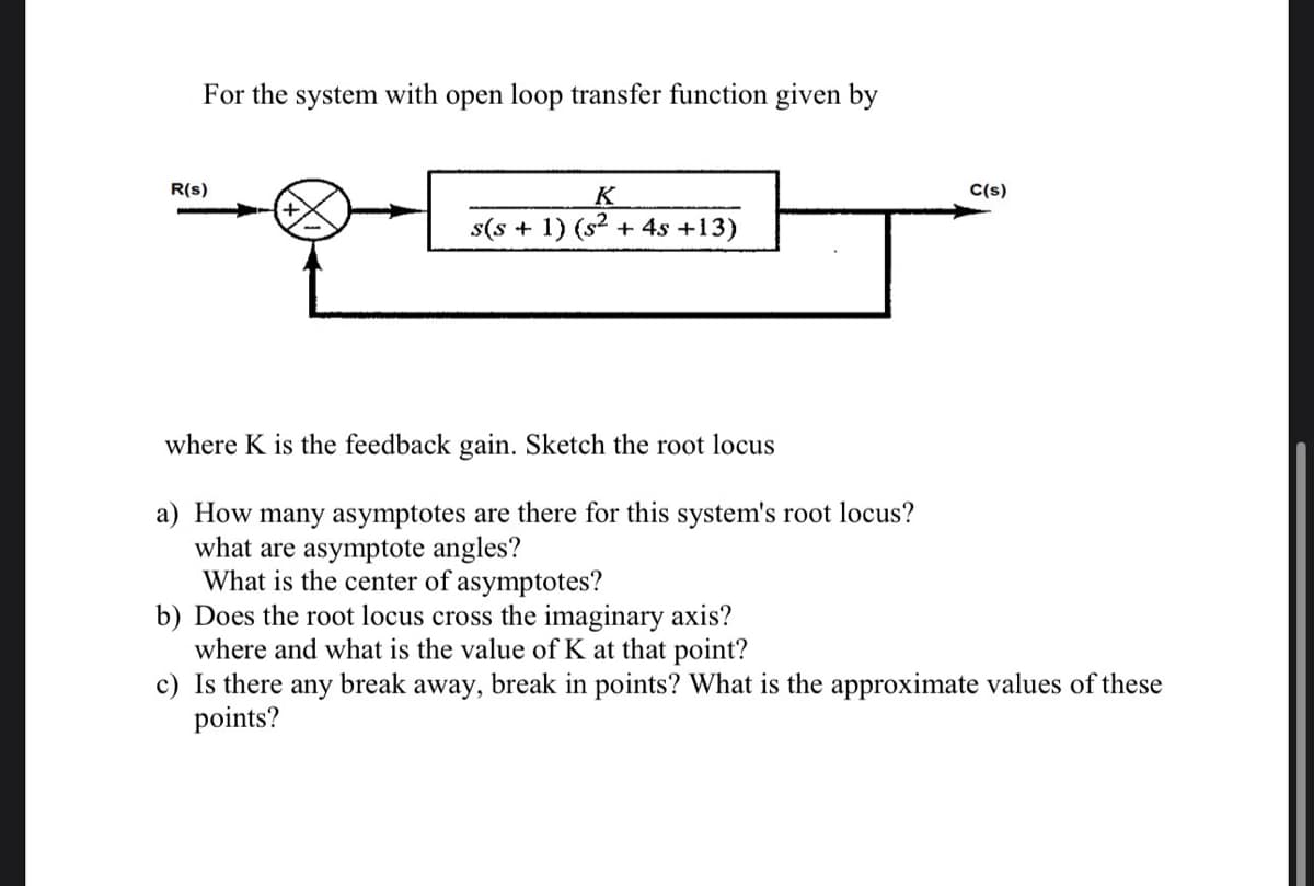 For the system with open loop transfer function given by
R(s)
K
s(s + 1) (s² + 4s +13)
where K is the feedback gain. Sketch the root locus
a) How many asymptotes are there for this system's root locus?
what are asymptote angles?
What is the center of asymptotes?
C(s)
b) Does the root locus cross the imaginary axis?
where and what is the value of K at that point?
c) Is there any break away, break in points? What is the approximate values of these
points?