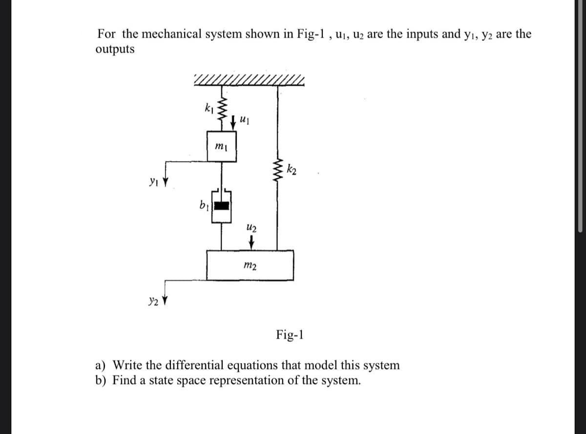 For the mechanical system shown in Fig-1, u₁, u₂ are the inputs and y₁, y2 are the
outputs
YI Y
Y2Y
k₁
mi
UI
U2
+
m2
Fig-1
a) Write the differential equations that model this system
b) Find a state space representation of the system.