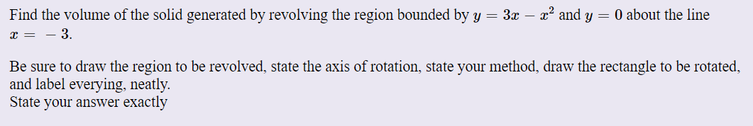 Find the volume of the solid generated by revolving the region bounded by y = 3x – x² and y = 0 about the line
x = - 3.
Be sure to draw the region to be revolved, state the axis of rotation, state your method, draw the rectangle to be rotated,
and label everying, neatly.
State your answer exactly
