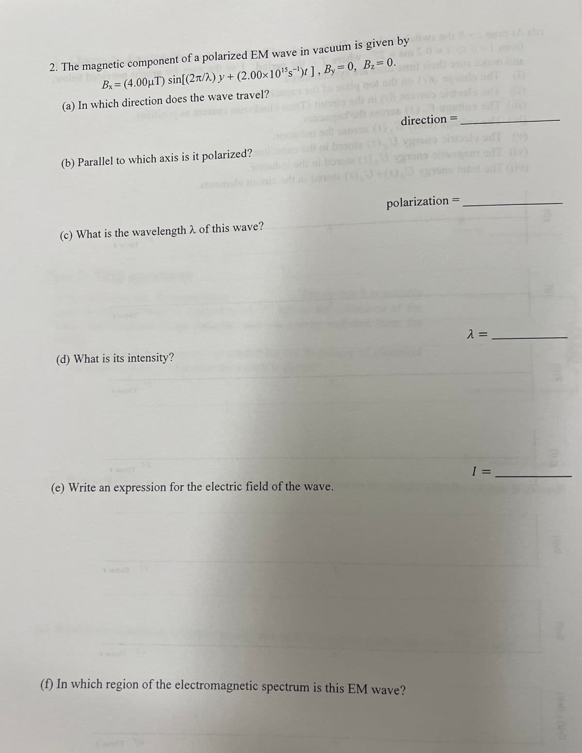 2. The magnetic component of a polarized EM wave in vacuum is given by
Bx = (4.00µT) sin[(2л/λ) y + (2.00×10¹³s¯¹)t], By = 0, Bz=0.
(a) In which direction does the wave travel?
direction =
(b) Parallel to which axis is it polarized?
besoja (1)
borota (1).
(c) What is the wavelength of this wave?
(d) What is its intensity?
polarization
=
λ=
I =
(e) Write an expression for the electric field of the wave.
1 T
(f) In which region of the electromagnetic spectrum is this EM wave?
(0.3