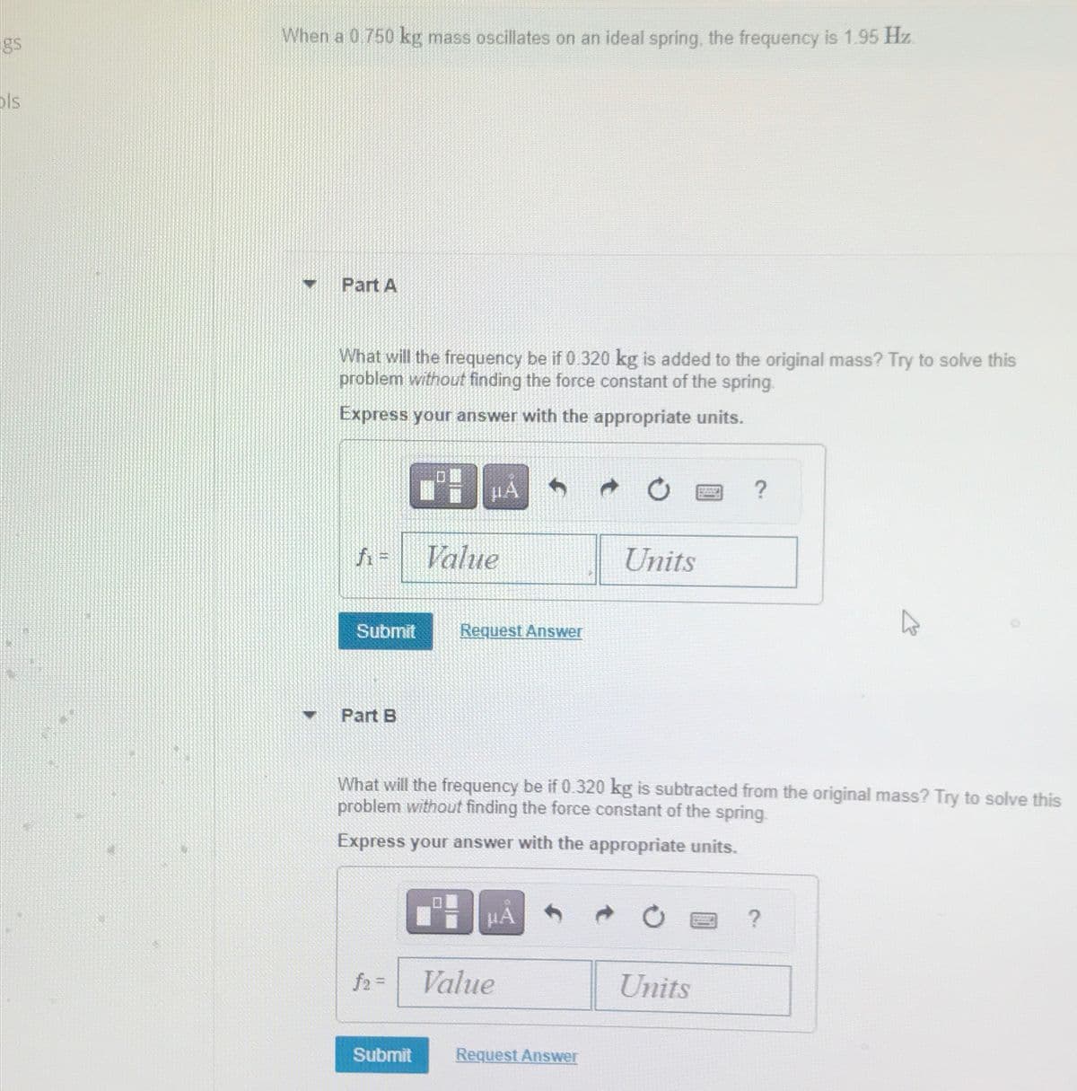 gs
ols
When a 0.750 kg mass oscillates on an ideal spring, the frequency is 1.95 Hz.
Part A
What will the frequency be if 0.320 kg is added to the original mass? Try to solve this
problem without finding the force constant of the spring.
Express your answer with the appropriate units.
#A
f₁ =
Value
Submit
Request Answer
Part B
0
?
Units
What will the frequency be if 0.320 kg is subtracted from the original mass? Try to solve this
problem without finding the force constant of the spring.
Express your answer with the appropriate units.
HA
f2=
Value
Submit
Request Answer
Units
?