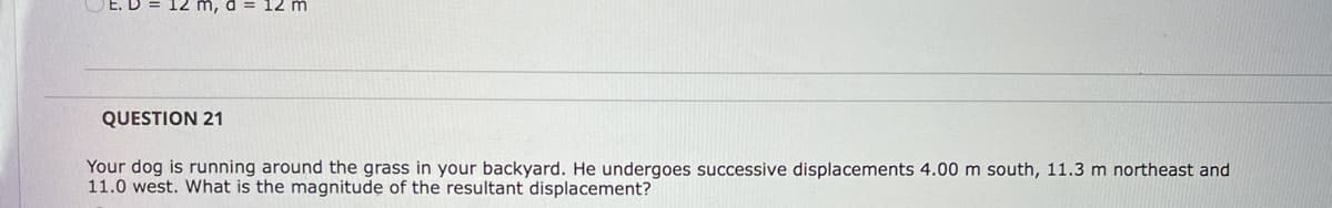 12 m
QUESTION 21
Your dog is running around the grass in your backyard. He undergoes successive displacements 4.00 m south, 11.3 m northeast and
11.0 west. What is the magnitude of the resultant displacement?