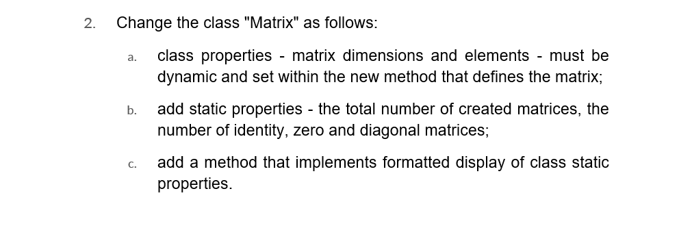 2. Change the class "Matrix" as follows:
a.
b.
C.
class properties - matrix dimensions and elements - must be
dynamic and set within the new method that defines the matrix;
add static properties - the total number of created matrices, the
number of identity, zero and diagonal matrices;
add a method that implements formatted display of class static
properties.