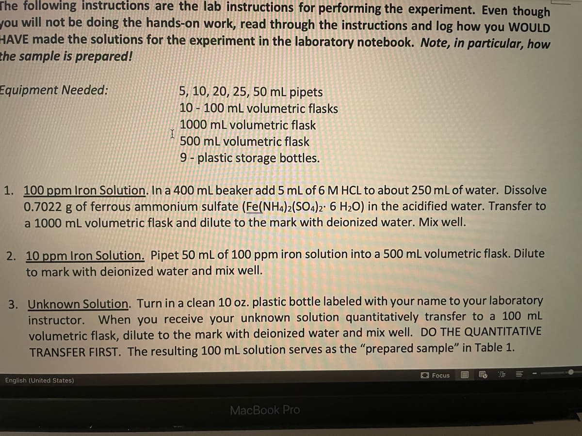 The following instructions are the lab instructions for performing the experiment. Even though
you will not be doing the hands-on work, read through the instructions and log how
HAVE made the solutions for the experiment in the laboratory notebook. Note, in particular, how
the sample is prepared!
you
WOULD
Equipment Needed:
5, 10, 20, 25, 50 mL pipets
10 - 100 mL volumetric flasks
1000 mL volumetric flask
500 mL volumetric flask
9 - plastic storage bottles.
1. 100 ppm lIron Solution. In a 400 mL beaker add 5 mL of 6 M HCL to about 250 mL of water. Dissolve
0.7022 g of ferrous ammonium sulfate (Fe(NH4)2(SO4)2' 6 H2O) in the acidified water. Transfer to
1000 mL volumetric flask and dilute to the mark with deionized water. Mix well.
2. 10 ppm Iron Solution. Pipet 50 mL of 100 ppm iron solution into a 500 mL volumetric flask. Dilute
to mark with deionized water and mix well.
3. Unknown Solution. Turn in a clean 10 oz. plastic bottle labeled with your name to your laboratory
instructor. When you receive your unknown solution quantitatively transfer to a 100 ml
volumetric flask, dilute to the mark with deionized water and mix well. DO THE QUANTITATIVE
TRANSFER FIRST. The resulting 100 mL solution serves as the "prepared sample" in Table 1.
O Focus
English (United States)
MacBook Pro
