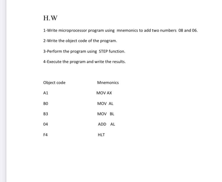 Н.W
1-Write microprocessor program using mnemonics to add two numbers 08 and 06.
2-Write the object code of the program.
3-Perform the program using STEP function.
4-Execute the program and write the results.
Object code
Mnemonics
A1
MOV AX
во
MOV AL
B3
MOV BL
04
ADD AL
F4
HLT
