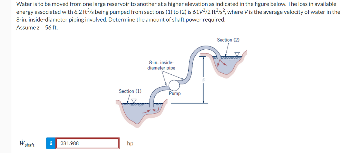 Water is to be moved from one large reservoir to another at a higher elevation as indicated in the figure below. The loss in available
energy associated with 6.2 ft³/s being pumped from sections (1) to (2) is 61V²/2 ft²/s², where Vis the average velocity of water in the
8-in. inside-diameter piping involved. Determine the amount of shaft power required.
Assume z = 56 ft.
W shaft
i 281.988
Section (1)
be
hp
8-in. inside-
diameter pipe
Pump
Section (2)
