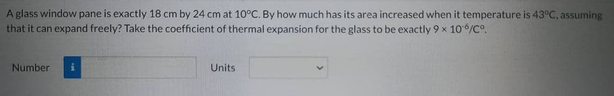 A glass window pane is exactly 18 cm by 24 cm at 10°C. By how much has its area increased when it temperature is 43°C, assuming
that it can expand freely? Take the coefficient of thermal expansion for the glass to be exactly 9 x 10-6/Cº.
Number
Units