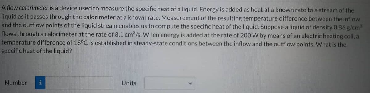 A flow calorimeter is a device used to measure the specific heat of a liquid. Energy is added as heat at a known rate to a stream of the
liquid as it passes through the calorimeter at a known rate. Measurement of the resulting temperature difference between the inflow
and the outflow points of the liquid stream enables us to compute the specific heat of the liquid. Suppose a liquid of density 0.86 g/cm³
flows through a calorimeter at the rate of 8.1 cm³/s. When energy is added at the rate of 200 W by means of an electric heating coil, a
temperature difference of 18°C is established in steady-state conditions between the inflow and the outflow points. What is the
specific heat of the liquid?
Number i
Units