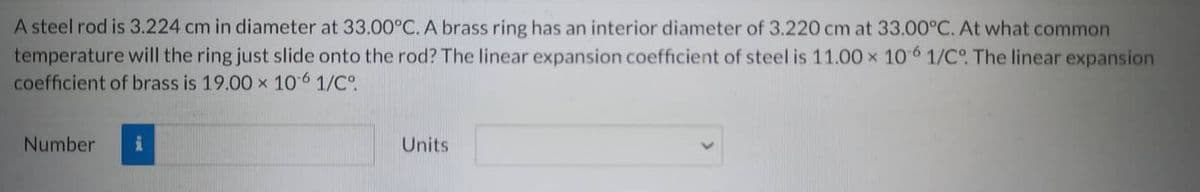 A steel rod is 3.224 cm in diameter at 33.00°C. A brass ring has an interior diameter of 3.220 cm at 33.00°C. At what common
temperature will the ring just slide onto the rod? The linear expansion coefficient of steel is 11.00 x 106 1/C°. The linear expansion
coefficient of brass is 19.00 x 106 1/C°.
Number
Units