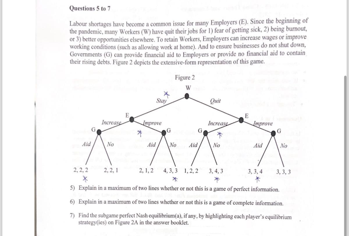 Questions 5 to 7
Labour shortages have become a common issue for many Employers (E). Since the beginning of
the pandemic, many Workers (W) have quit their jobs for 1) fear of getting sick, 2) being burnout,
or 3) better opportunities elsewhere. To retain Workers, Employers can increase wages or improve
working conditions (such as allowing work at home). And to ensure businesses do not shut down,
Governments (G) can provide financial aid to Employers or provide no financial aid to contain
their rising debts. Figure 2 depicts the extensive-form representation of this game.
Aid
G
Increase
No
E
2,2,1
Improve
Aid
Stay
2,1,2
G
Figure 2
W
No Aid
G
Quit
4, 3,3 1, 2, 2
*
Increase
No
E
3, 4, 3
Improve
2,2,2
X
5) Explain in a maximum of two lines whether or not this is a game of perfect information.
6) Explain in a maximum of two lines whether or not this is a game of complete information.
7) Find the subgame perfect Nash equilibrium (a), if any, by highlighting each player's equilibrium
strategy (ies) on Figure 2A in the answer booklet.
Aid
G
3,3,4
*
No
3,3,3