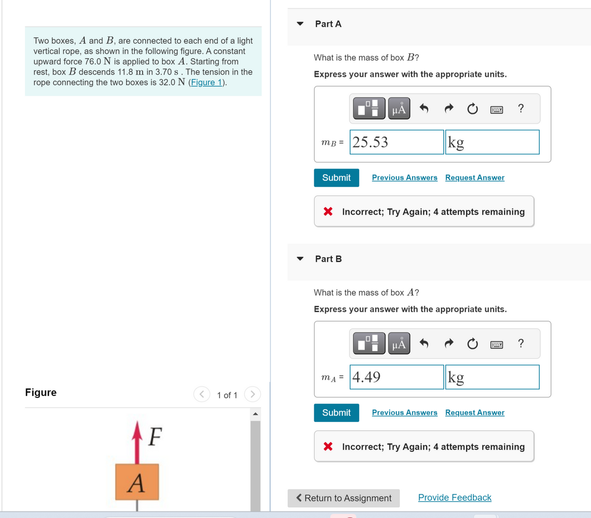 Two boxes, A and B, are connected to each end of a light
vertical rope, as shown in the following figure. A constant
upward force 76.0 N is applied to box A. Starting from
rest, box B descends 11.8 m in 3.70 s. The tension in the
rope connecting the two boxes is 32.0 N (Figure 1).
Figure
F
A
1 of 1
Part A
What is the mass of box B?
Express your answer with the appropriate units.
MB =
Submit
0
Part B
25.53
O
HÅ
Previous Answers Request Answer
X Incorrect; Try Again; 4 attempts remaining
mA = 4.49
kg
What is the mass of box A?
Express your answer with the appropriate units.
μА
kg
Submit Previous Answers Request Answer
< Return to Assignment
?
X Incorrect; Try Again; 4 attempts remaining
Provide Feedback
?