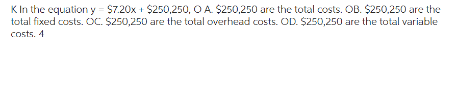 K In the equation y = $7.20x + $250,250, O A. $250,250 are the total costs. OB. $250,250 are the
total fixed costs. OC. $250,250 are the total overhead costs. OD. $250,250 are the total variable
costs. 4