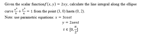 Given the scalar functionf (x, y) = 2xy, calculate the line integral along the ellipse
+ = 1 from the point (3, 0) hasta (0, 2).
Note: use parametric equations: x = 3cost
curve
y = 2sent
te [0,51
