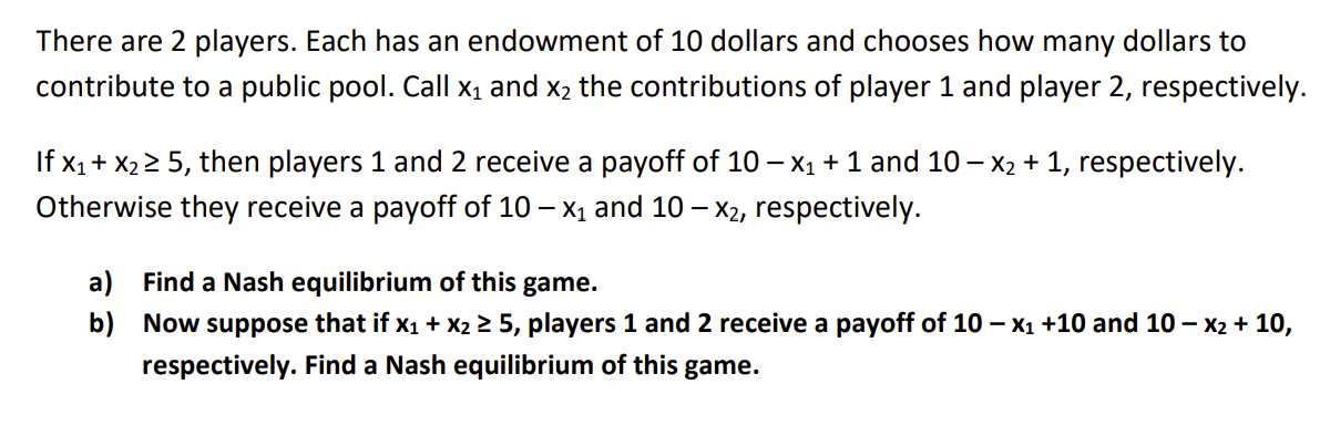 There are 2 players. Each has an endowment of 10 dollars and chooses how many dollars to
contribute to a public pool. Call x₁ and x₂ the contributions of player 1 and player 2, respectively.
If x₁ + x₂ ≥ 5, then players 1 and 2 receive a payoff of 10 - x₁ + 1 and 10 − x₂ + 1, respectively.
Otherwise they receive a payoff of 10 - x₁ and 10 - x2, respectively.
a) Find a Nash equilibrium of this game.
b)
Now suppose that if x₁ + x₂ ≥ 5, players 1 and 2 receive a payoff of 10 - x₁ +10 and 10 - x₂ + 10,
respectively. Find a Nash equilibrium of this game.