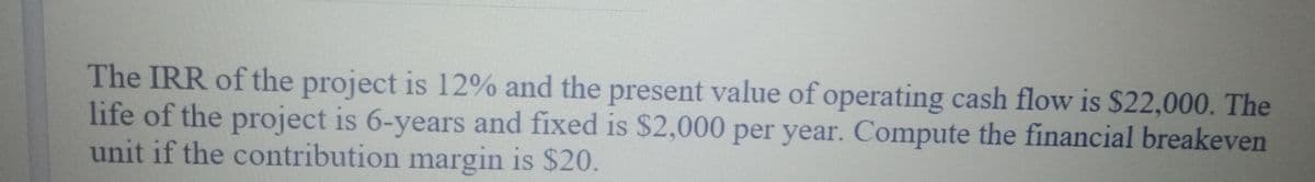 The IRR of the project is 12% and the present value of operating cash flow is $22,000. The
life of the project is 6-years and fixed is $2,000 per year. Compute the financial breakeven
unit if the contribution margin is $20.
