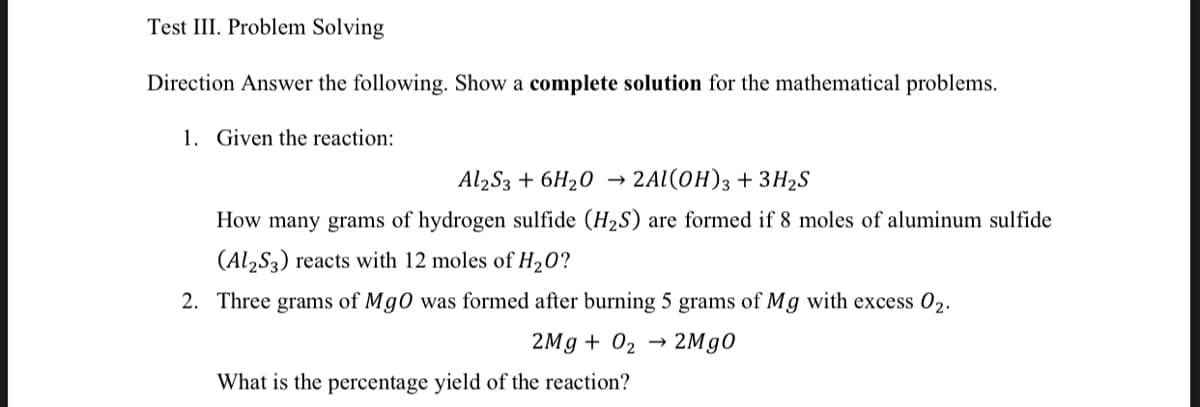 Test III. Problem Solving
Direction Answer the following. Show a complete solution for the mathematical problems.
1. Given the reaction:
Al2S3 + 6H20 → 2Al(0H)3 +3H2S
How many grams of hydrogen sulfide (H2S) are formed if 8 moles of aluminum sulfide
(Al,S3) reacts with 12 moles of H20?
2. Three grams of Mg0 was formed after burning 5 grams of Mg with excess 02.
2Mg + 02
→ 2M90
What is the percentage yield of the reaction?
