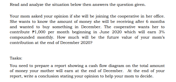 Read and analyze the situation below then answers the question given.
Your mom asked your opinion if she will be joining the cooperative in her office.
She wants to know the amount of money she will be receiving after 6 months
and wanted to buy something in December. The cooperative wants her to
contribute P1,000 per month beginning in June 2020 which will earn 3%
compounded monthly. How much will be the future value of your mom's
contribution at the end of December 2020?
Tasks:
You need to prepare a report showing a cash flow diagram on the total amount
of money your mother will earn at the end of December. At the end of your
report, write a conclusion stating your opinion to help your mom to decide.
