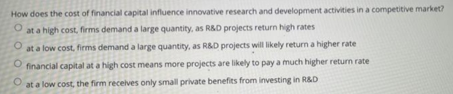 How does the cost of financial capital influence innovative research and development activities in a competitive market?
at a high cost, firms demand a large quantity, as R&D projects return high rates
at a low cost, firms demand a large quantity, as R&D projects will likely return a higher rate
O financial capital at a high cost means more projects are likely to pay a much higher return rate
at a low cost, the firm receives only small private benefits from investing in R&D
