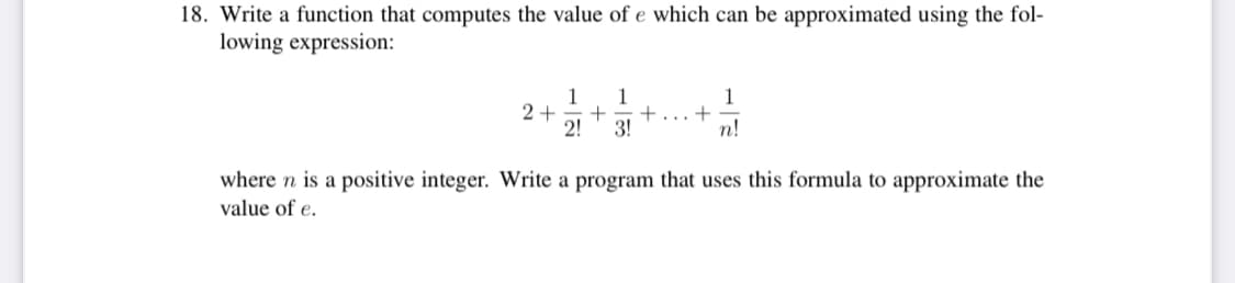 18. Write a function that computes the value of e which can be approximated using the fol-
lowing expression:
2+
1
2!
1
+=+
3!
+
1
n!
where n is a positive integer. Write a program that uses this formula to approximate the
value of e.