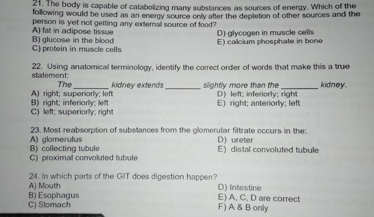 21. The body is capable of catabolizing many substances as sources of energy. Which of the
Tollowing would be used as an energy source only after the depletion of other sources and the
person is yet not getting any external source of food?
A) fat in adipose tissue
B) glucose in the blood
C) protein in muscle cells
D) glycogen in muscle cells
E) calcium phosphate in bone
22. Using anatomical terminology, identify the correct order of words that make this a true
statement:
slightly more than the
D) left; inferiorly; right
E) right; anteriorly; left
The
kidney extends
kidney.
A) right; superiorly; left
B) right; inferiorly; left
C) left; superiorly; right
23. Most reabsorption of substances from the glomerular filtrate occurs in the:
A) glomerulus
B) collecting tubule
C) proximal convoluted tubule
D) ureter
E) distal convoluted tubule
24. In which parts of the GIT does digestion happen?
A) Mouth
B) Esophagus
C) Stomach
D) Intestine
E) A, C, D are correct
F) A & B only
