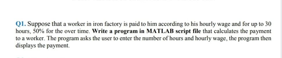 Q1. Suppose that a worker in iron factory is paid to him according to his hourly wage and for up to 30
hours, 50% for the over time. Write a program in MATLAB script file that calculates the payment
to a worker. The program asks the user to enter the number of hours and hourly wage, the program then
displays the payment.
