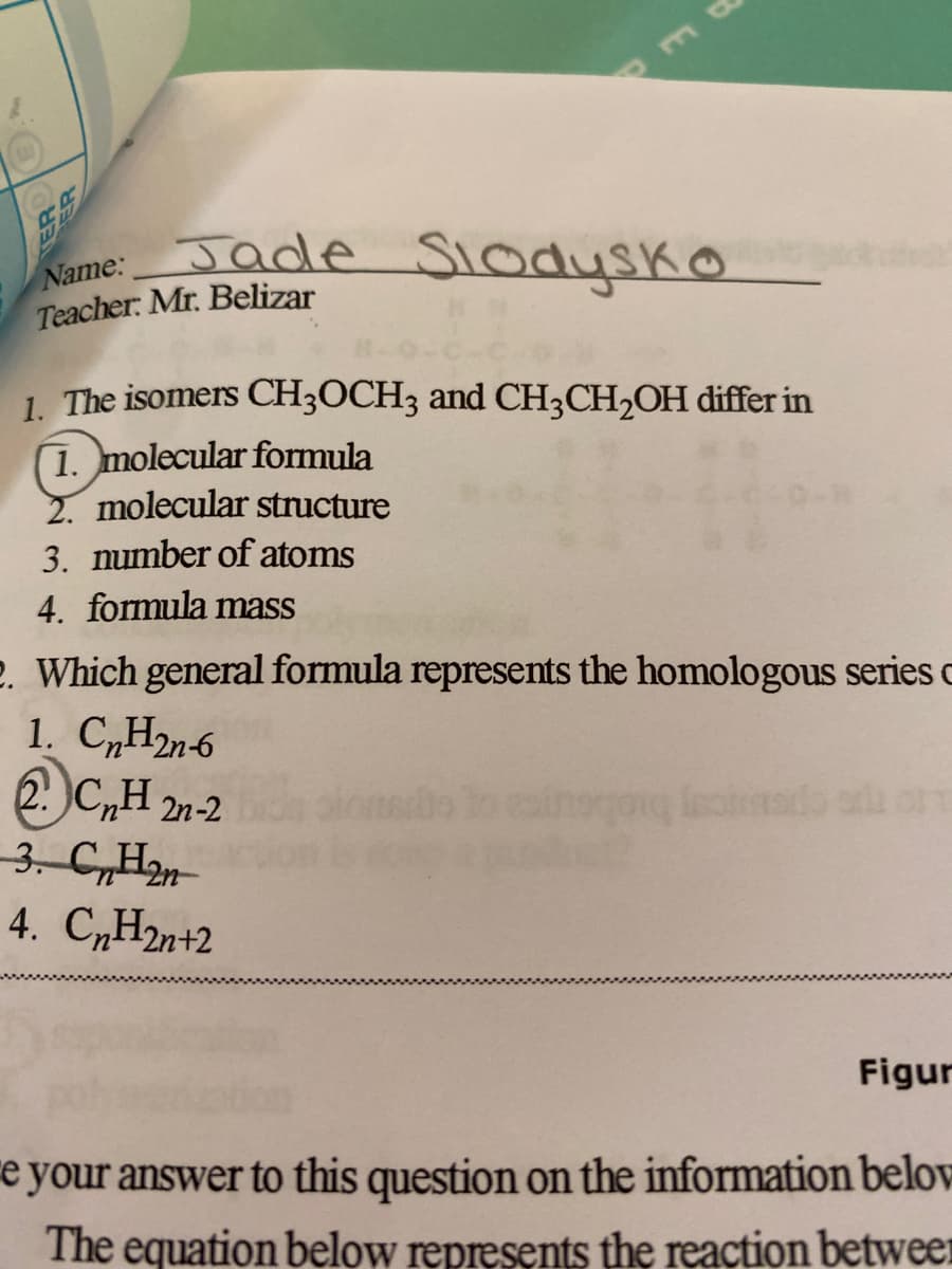 m
Jade Slodysko
Name:
Teacher: Mr. Belizar
1. The isomers CH3OCH3 and CH3CH₂OH differ in
1. molecular formula
2. molecular structure
3. number of atoms
4. formula mass
2. Which general formula represents the homologous series o
1. CnH2n-6
2. CnH2n-2
og lestinado ad orm
3. CnH2n
4. CnH2n+2
Figur
e your answer to this question on the information below
The equation below represents the reaction between