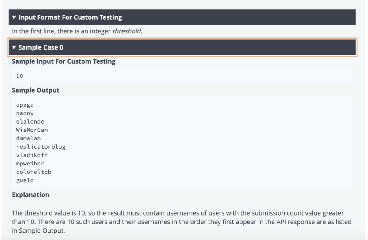 Input Format For Custom Testing
In the first line, there is an integer threshold.
v Sample Case 0
Sample Input For Custom Testing
10
Sample Output
epaga
panny
olalonde
WisNorCan
dmmalam
replicatorblog
vladikoff
mpweiher
coloneltcb
guelo
Explanation
The threshold value is 10, so the result must contain usernames of users with the submission count value greater
than 10. There are 10 such users and their usernames in the order they first appear in the API response are as listed
in Sample Output.
