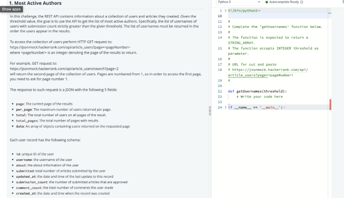 1. Most Active Authors
Python 3
Autocomplete Ready O
Show apps
1 > #!/bin/python3 -
In this challenge, the REST API contains information about a collection of users and articles they created. Given the
threshold value, the goal is to use the API to get the list of most active authors. Specifically, the list of usernames of
users with submission count strictly greater than the given threshold. The list of usernames must be retumed in the
order the users appear in the results.
10
11
12
# Complete the 'getUsernames' function below.
13
%23
# The function is expected to return a
STRING ARRAY.
# The function accepts INTEGER threshold as
14
To access the collection of users perform HTTP GET request to:
https://jsonmock.hackerrank.com/api/article_users?page=<pageNumber>
15
where <pageNumber> is an integer denoting the page of the results to return.
parameter.
16
23
For example, GET request to:
17
# URL for cut and paste
https://jsonmock.hackerrank.com/api/article_users/search?page=2
18
# https://jsonmock.hackerrank.com/api/
will return the second page of the collection af users. Pages are numbered from 1, so in order to access the first page,
you need to ask for page number 1.
article_users?page=<pageNumber>
19
20
The response to such request is a JSON with the following 5 fields:
def getusernames (threshold):
# write your code here
21
22
23
page: The current page of the results
• per_page: The maximum number of users returned per page.
• total: The total number of users on all pages of the result.
• total_pages: The total number of pages with results.
• data: An array of objects containing users returned on the requested page
24 > if
-_name_
_main__': -
==
Each user record has the following schema:
• id: unique ID of the user
• username: the username of the user
• about: the about information of the user
• submitted: total number of articles submitted by the user
• updated_at: the date and time of the last update to this record
• submission_count: the number of submitted articles that are approved
• comment_count: the total number of comments the user made
• created_at: the date and time when the record was created
::
